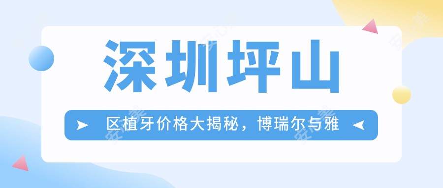 深圳坪山区植牙价格大揭秘，博瑞尔与雅贝德口腔诊所费用对比