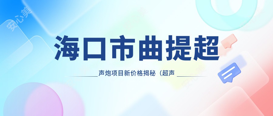 海口市曲提超声炮项目新价格揭秘（超声炮均价约：8800元）对比传统紧肤方式，哪种更适合您？