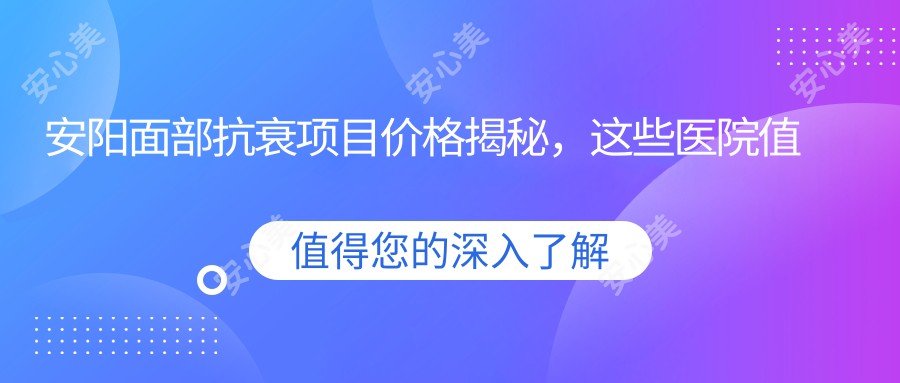 安阳面部抗衰项目价格揭秘，这些医院值得参考！