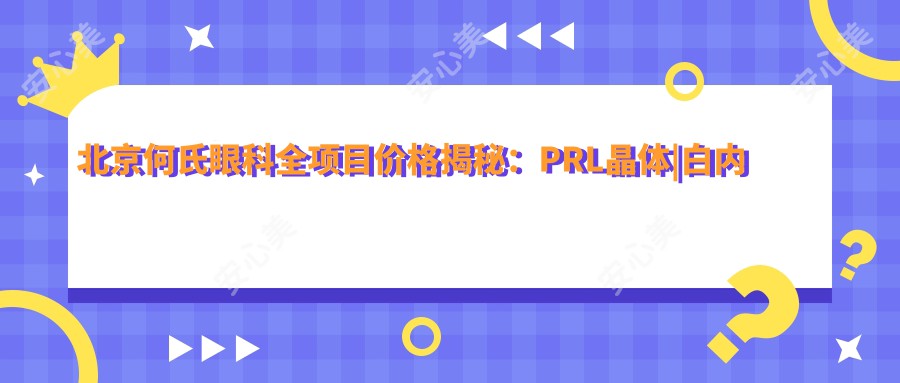 北京何氏眼科全项目价格揭秘：PRL晶体|白内障手术|全飞秒近视矫正8800+|散光ICL晶体植入|准分子激光优惠中