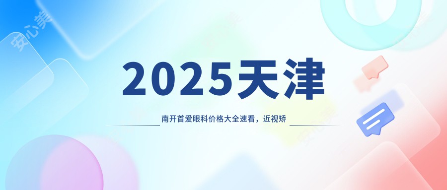 2025天津南开首爱眼科价格大全速看，近视矫正/白内障手术/全飞秒激光费用9800元起查询