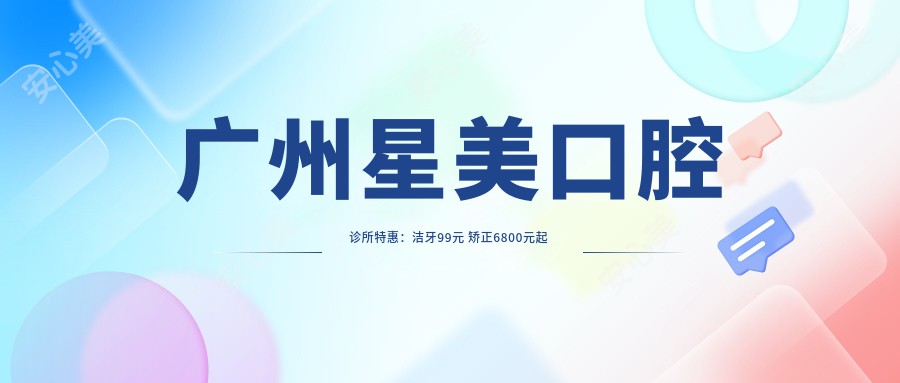 广州星美口腔诊所实惠：洁牙99元 矫正6800元起 美牙贴片2999元