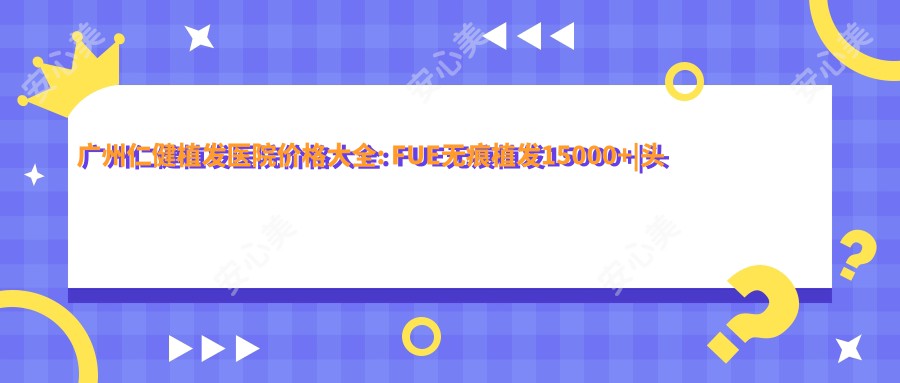 广州仁健植发医院价格大全: FUE无痕植发15000+|头顶加密种植8000+|发际线调整6800+