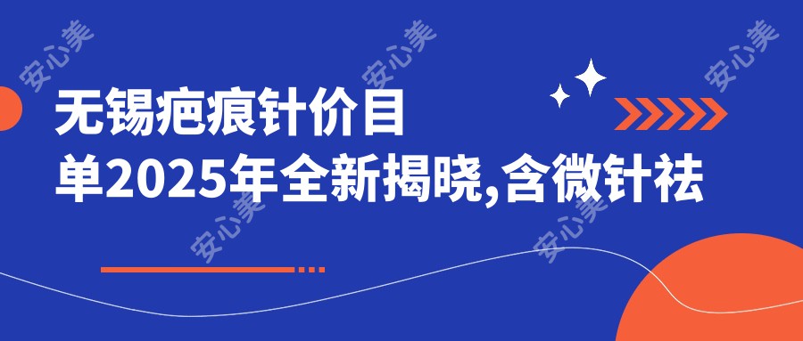 无锡疤痕针价目单2025年全新揭晓,含微针祛疤/剖腹产疤痕修复/微晶磨削价格明细