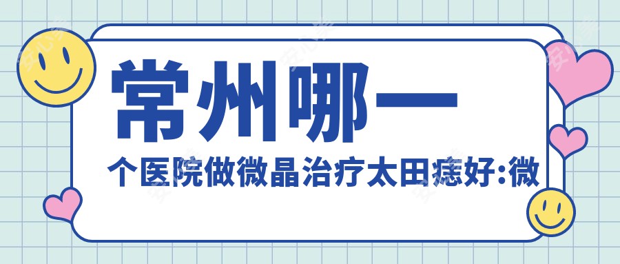 常州哪一个医院做微晶治疗太田痣好:微晶治疗太田痣医院前10提前看