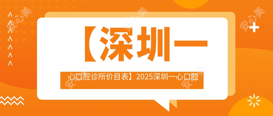 【深圳一心口腔诊所价目表】2025深圳一心口腔医院全项目价格明细公布，低至88元起