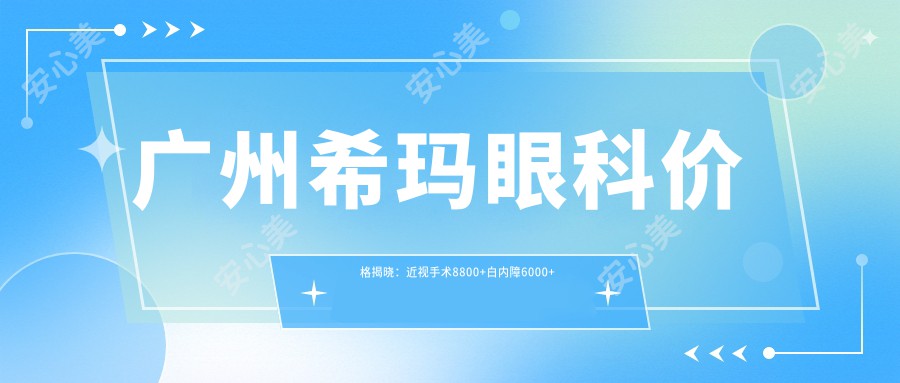 广州希玛眼科价格揭晓：近视手术8800+白内障6000+干眼治疗300元起实惠明了