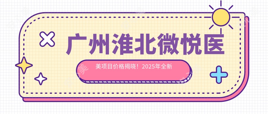 广州淮北微悦医美项目价格揭晓！2025年全新报价单，低至888元起，人气项目全收录