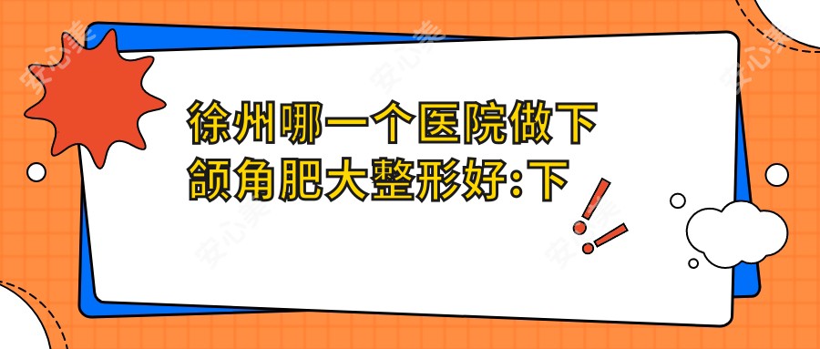 徐州哪一个医院做下颌角肥大整形好:下颌角肥大整形医院前10提前看