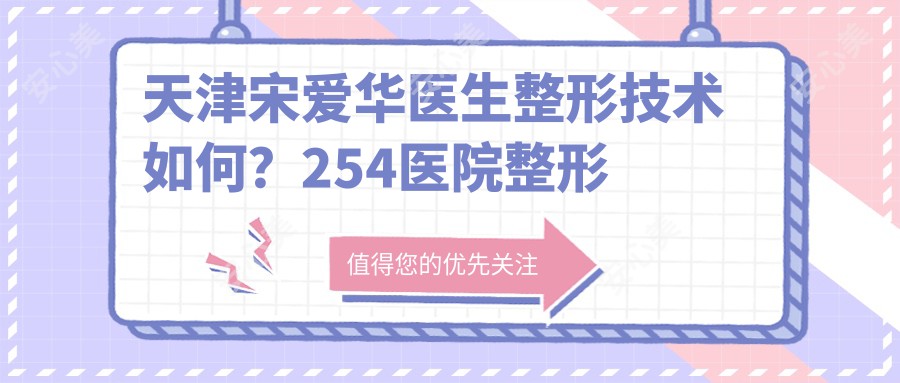 天津宋爱华医生整形技术如何？254医院整形美容科医生，疤痕隐蔽，疗效自然！附详细介绍与预约方式