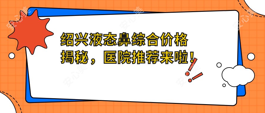 绍兴液态鼻综合价格揭秘，医院推荐来啦！