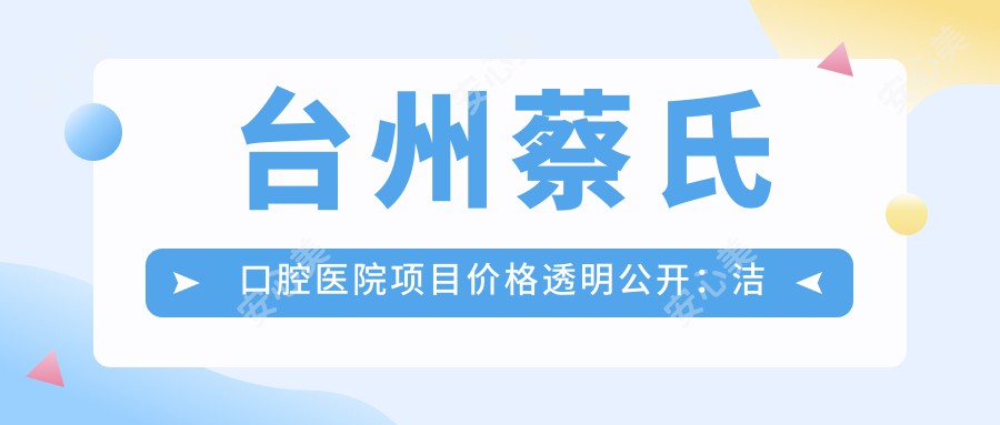 台州蔡氏口腔医院项目价格透明公开：洁牙99元起、种植牙6800元起