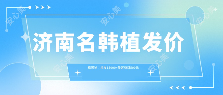 济南名韩植发价格揭秘：植发15000+美容项目500元起，实惠详尽价目表