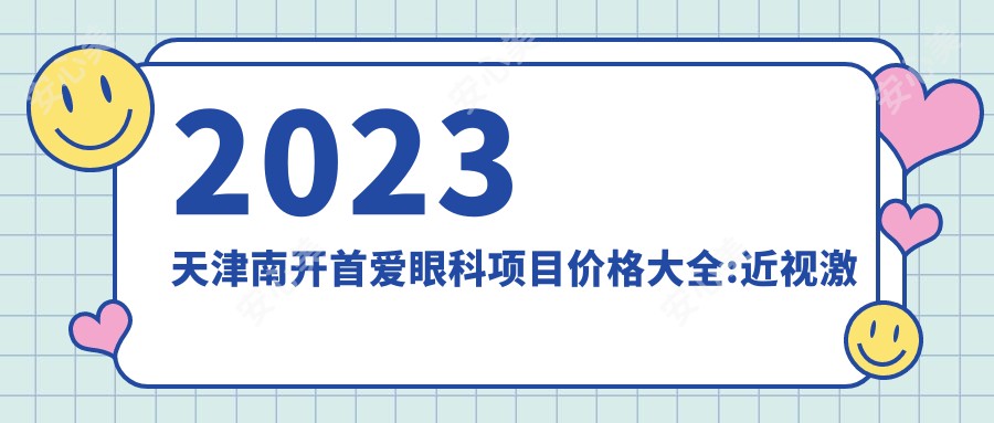 2023天津南开首爱眼科项目价格大全:近视激光手术8000+|白内障超声乳化术5000+|全飞秒激光矫正12000+