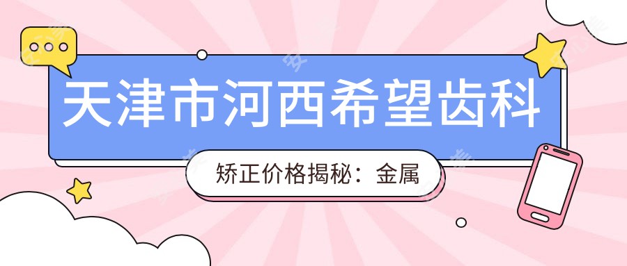 天津市河西希望齿科矫正价格揭秘：金属托槽矫正1.5W+ 隐形矫正2.5W+ 牙齿美白套餐3K+