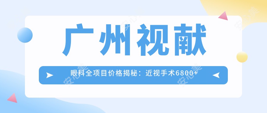 广州视献眼科全项目价格揭秘：近视手术6800+干眼治疗980+验光配镜199元起实惠公开