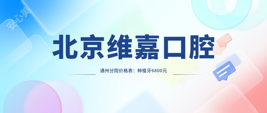 北京维嘉口腔通州分院价格表：种植牙6800元起，全项目费用一览！