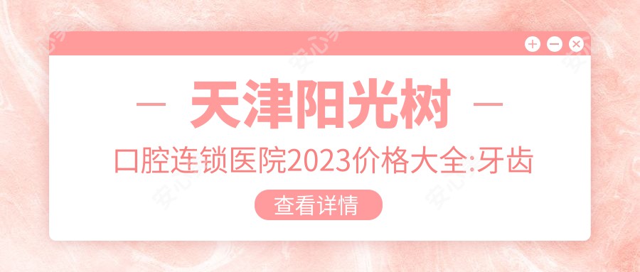 天津阳光树口腔连锁医院2023价格大全:牙齿矫正8000+|种植牙5000+|烤瓷牙2000+