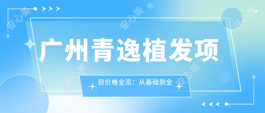 广州青逸植发项目价格全览：从基础到多面方案，费用12800元起详解