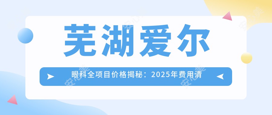 芜湖爱尔眼科全项目价格揭秘：2025年费用清单低至888元起，医生力荐