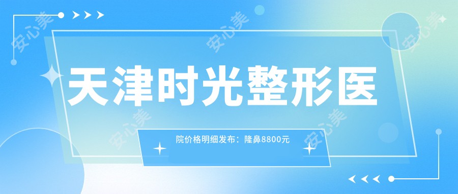 天津时光整形医院价格明细发布：隆鼻8800元起、眼部整形3600元起