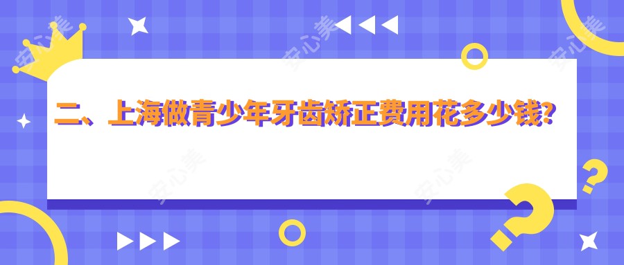 二、上海做青少年牙齿矫正费用花多少钱？余平6390/邱建跃6499/仇兰英5768