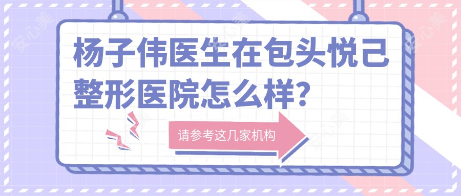 杨子伟医生在包头悦己整形医院怎么样？擅长五官整形与隆胸手术，微创技术获好评