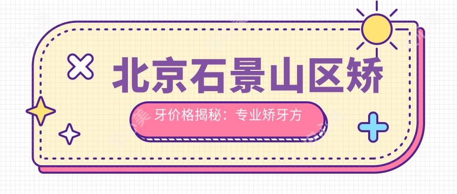 北京石景山区矫牙价格揭秘：专业矫牙方案仅需3000元起！