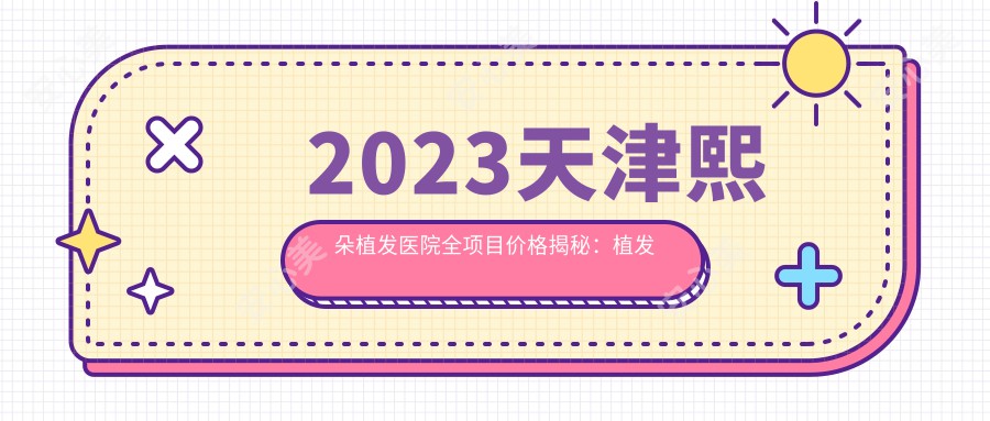 2023天津熙朵植发医院全项目价格揭秘：植发套餐8800元起/头皮养护1980元起