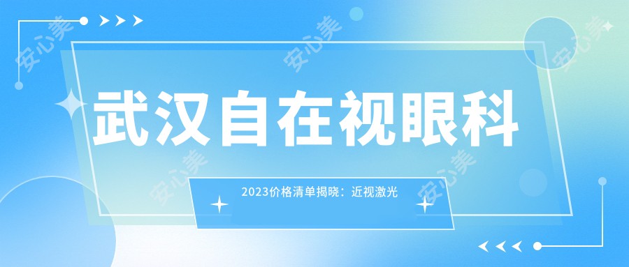 武汉自在视眼科2023价格清单揭晓：近视激光手术8000元起、全飞秒12000元起、白内障治疗6000元起