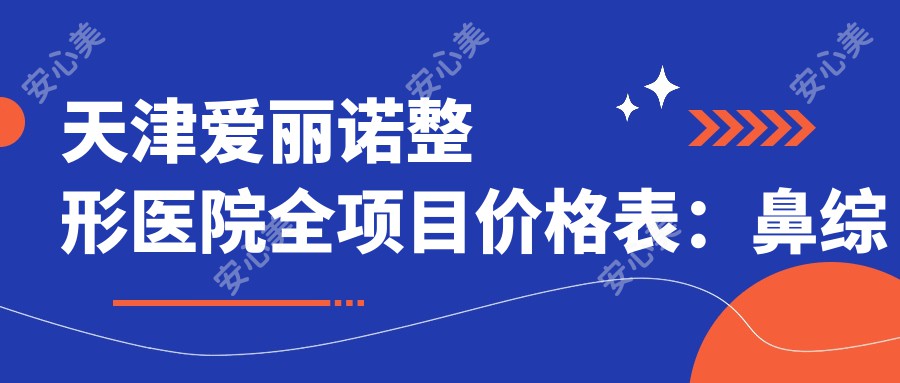 天津爱丽诺整形医院全项目价格表：鼻综合/隆胸/吸脂等详细费用一览