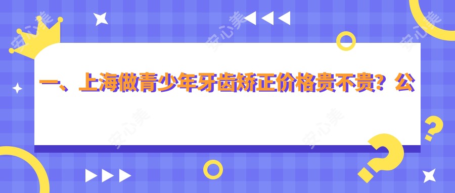 一、上海做青少年牙齿矫正价格贵不贵？公布2025上海青少年牙齿矫正价目表