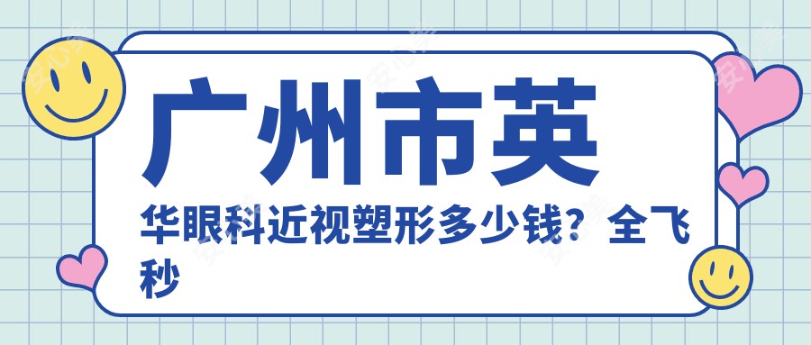 广州市英华眼科近视塑形多少钱？全飞秒微雕个性化1.5W+/半飞秒SMART1.2W+/ICL晶体植入3W+