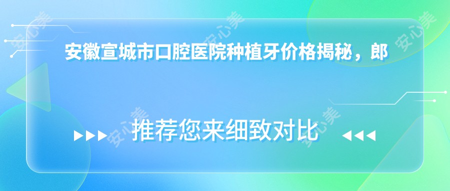 安徽宣城市口腔医院种植牙价格揭秘，郎溪益齿口腔专业解答费用详情