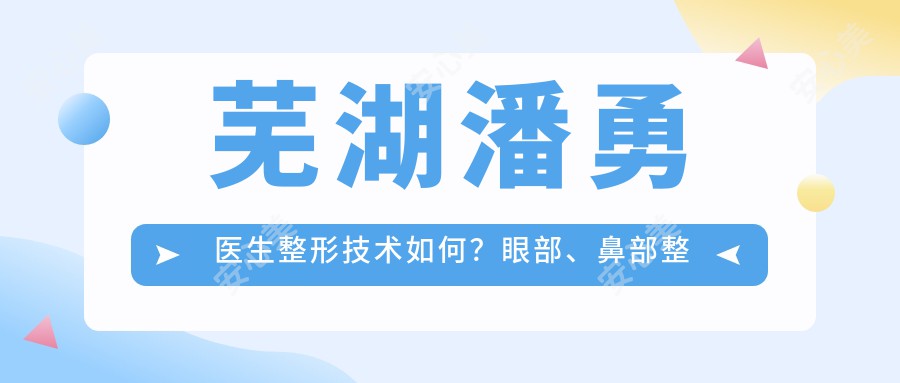 芜湖潘勇医生整形技术如何？眼部、鼻部整形及吸脂美体塑形实例分享，附医院预约方式