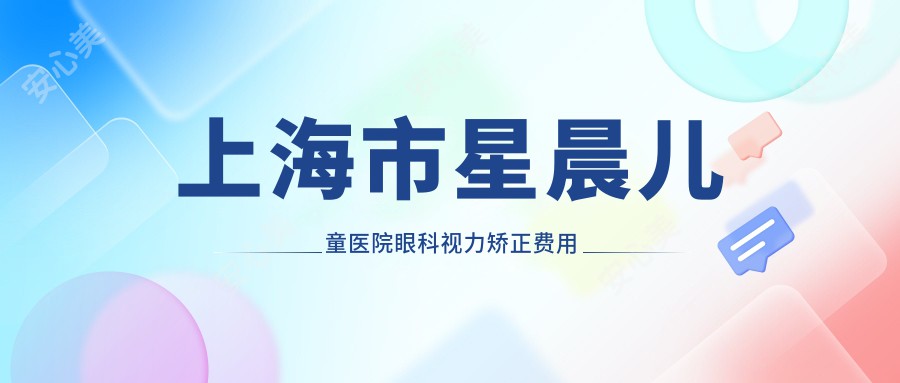 上海市星晨儿童医院眼科视力矫正费用揭秘：近视激光约1.5W+ 散光矫正近1W+ 高度近视ICL晶体植入2.5W+