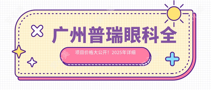 广州普瑞眼科全项目价格大公开！2025年详细费用清单，低至888元起