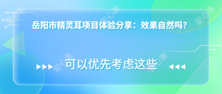 岳阳市精灵耳项目体验分享：疗效自然吗？一次治疗能维持多久？附较新半年价格参考