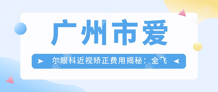 广州市爱尔眼科近视矫正费用揭秘：全飞秒近视手术约1.5W+ 半飞秒亲民价1W+ ICL晶体植入2.5W+起