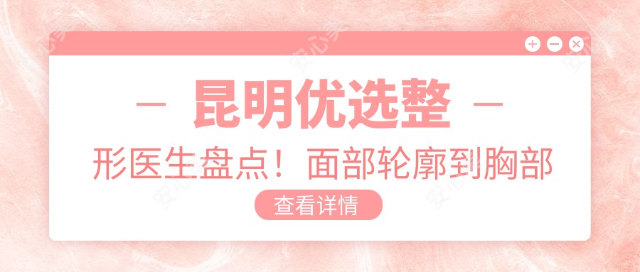 昆明优选整形医生盘点！面部轮廓到胸部塑形备受好评！医生实力推荐！