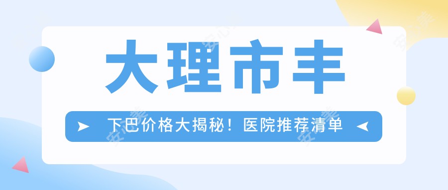 大理市丰下巴价格大揭秘！医院推荐清单来啦！