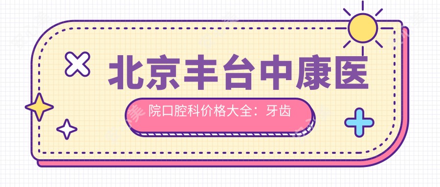 北京丰台中康医院口腔科价格大全：牙齿矫正8000+|烤瓷牙3000+|种植牙12000+