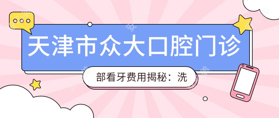 天津市众大口腔门诊部看牙费用揭秘:洗牙百元内/矫正牙齿2W+起/种植牙1W+可选