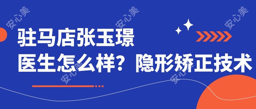 驻马店张玉璟医生怎么样？隐形矫正技术精细，植得口腔正畸医生介绍及预约方式