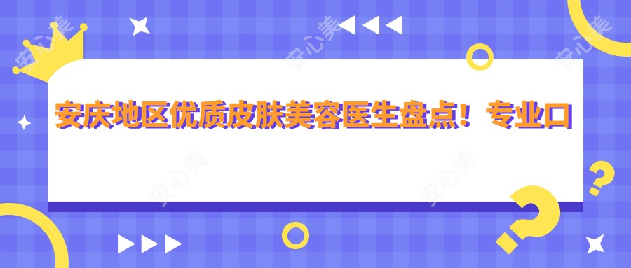 安庆地区优质皮肤美容医生盘点！口碑实力兼具！抗衰老去皱医生推荐！