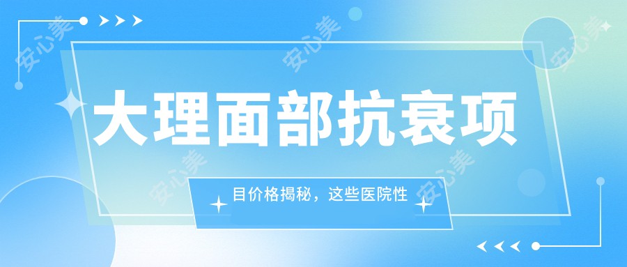 大理面部抗衰项目价格揭秘，这些医院性价比超高！