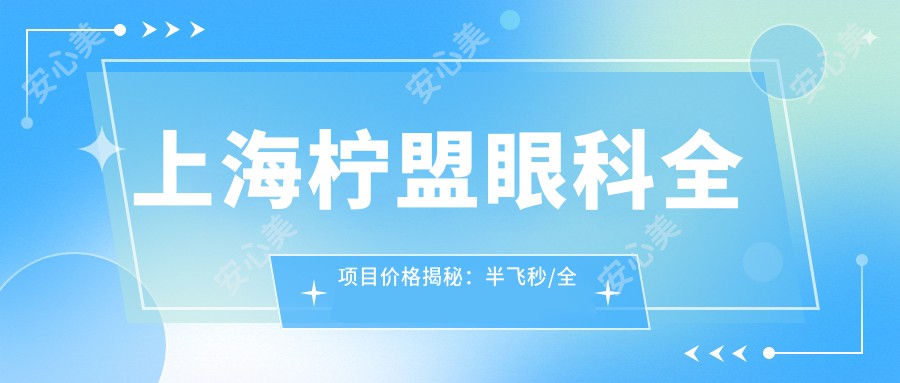 上海柠盟眼科全项目价格揭秘：半飞秒/全飞秒近视矫正+散光治疗+TICL/ICL晶体植入+准分子激光详情价