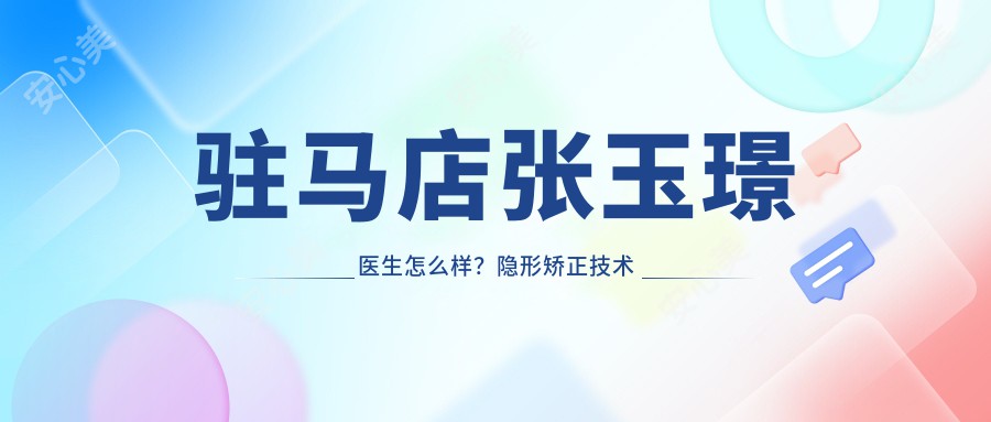 驻马店张玉璟医生怎么样？隐形矫正技术精细，植得口腔正畸医生介绍及预约方式