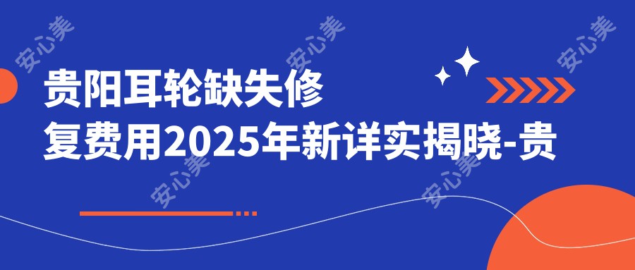 贵阳耳轮缺失修复费用2025年新详实揭晓-贵州省疾病医院/贵阳橙美医疗整形美容医院耳轮缺失修复收费表(价格)