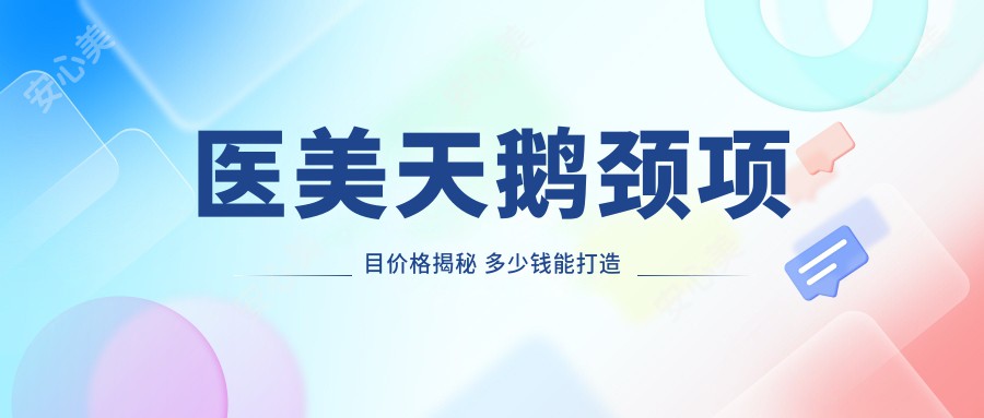 医美天鹅颈项目价格揭秘 多少钱能打造优雅颈部线条